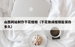 香河山西网站制作干花相框（干花做成相框能保存多久）